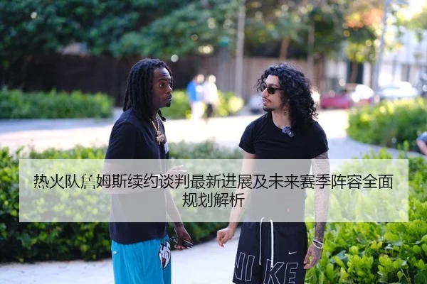 热火队詹姆斯续约谈判最新进展及未来赛季阵容全面规划解析